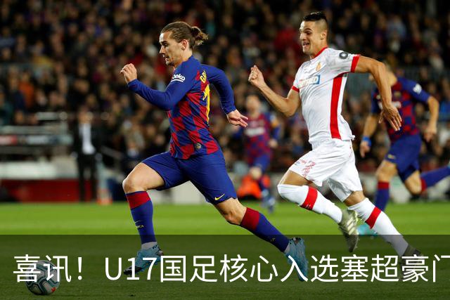 喜讯！U17国足核心入选塞超豪门U19季前集训24人名单，值得期待